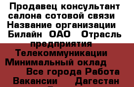 Продавец-консультант салона сотовой связи › Название организации ­ Билайн, ОАО › Отрасль предприятия ­ Телекоммуникации › Минимальный оклад ­ 11 000 - Все города Работа » Вакансии   . Дагестан респ.,Дагестанские Огни г.